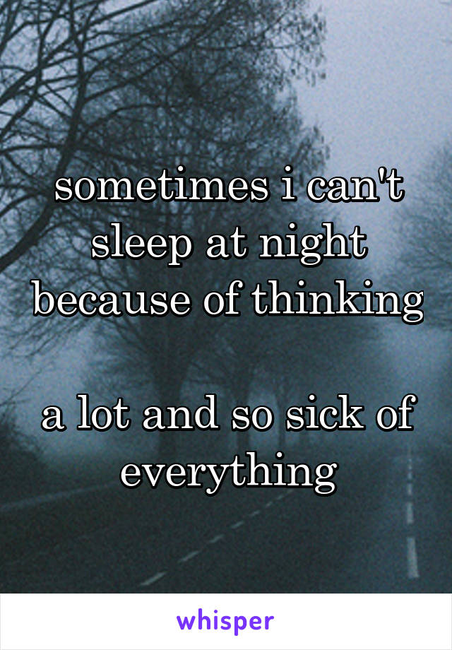 sometimes i can't sleep at night because of thinking 
a lot and so sick of everything