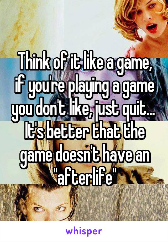 Think of it like a game, if you're playing a game you don't like, just quit... 
It's better that the game doesn't have an "afterlife"