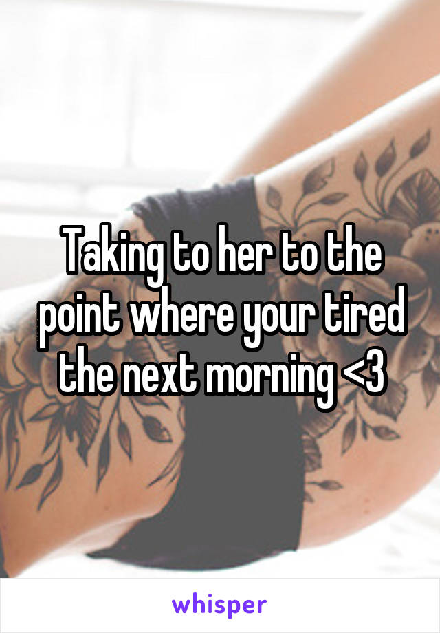 Taking to her to the point where your tired the next morning <3