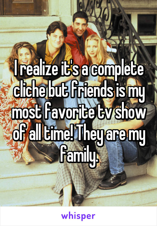 I realize it's a complete cliche but friends is my most favorite tv show of all time! They are my family.