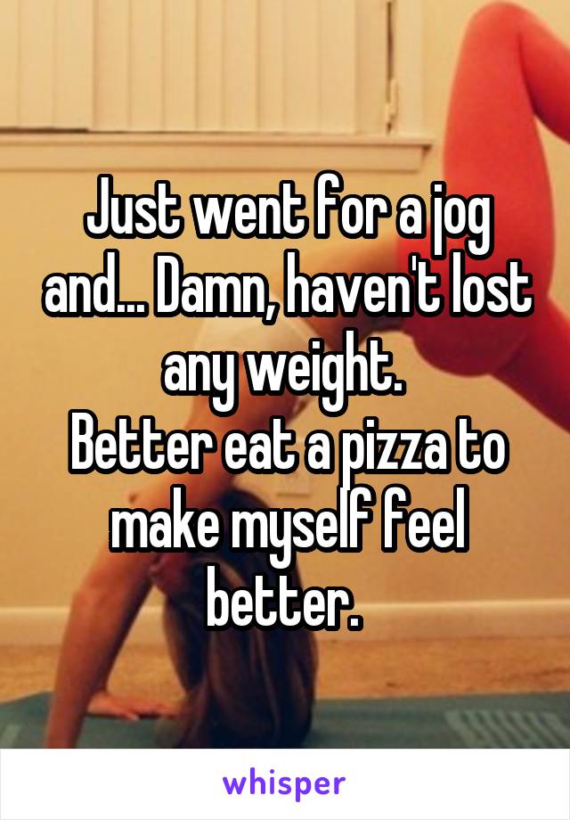 Just went for a jog and... Damn, haven't lost any weight. 
Better eat a pizza to make myself feel better. 