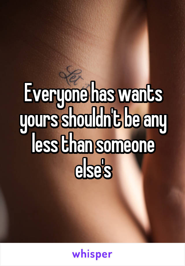 Everyone has wants yours shouldn't be any less than someone else's