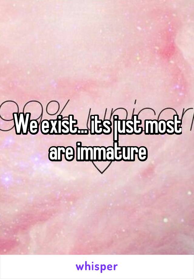 We exist... its just most are immature