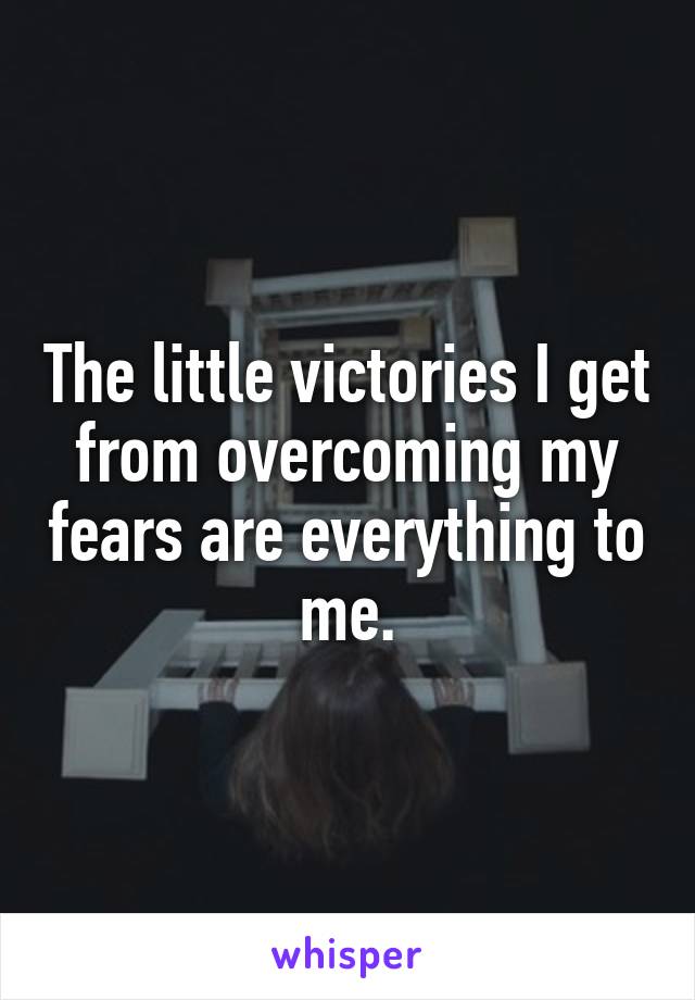 The little victories I get from overcoming my fears are everything to me.