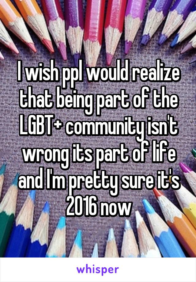 I wish ppl would realize that being part of the LGBT+ community isn't wrong its part of life and I'm pretty sure it's 2016 now