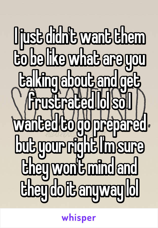 I just didn't want them to be like what are you talking about and get frustrated lol so I wanted to go prepared but your right I'm sure they won't mind and they do it anyway lol