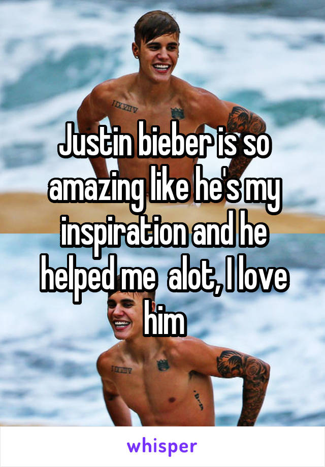 Justin bieber is so amazing like he's my inspiration and he helped me  alot, I love him