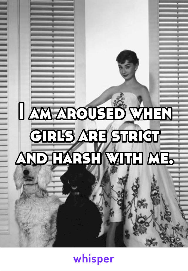 I am aroused when girls are strict and harsh with me.