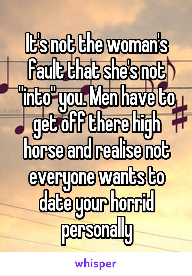 It's not the woman's fault that she's not "into" you. Men have to get off there high horse and realise not everyone wants to date your horrid personally