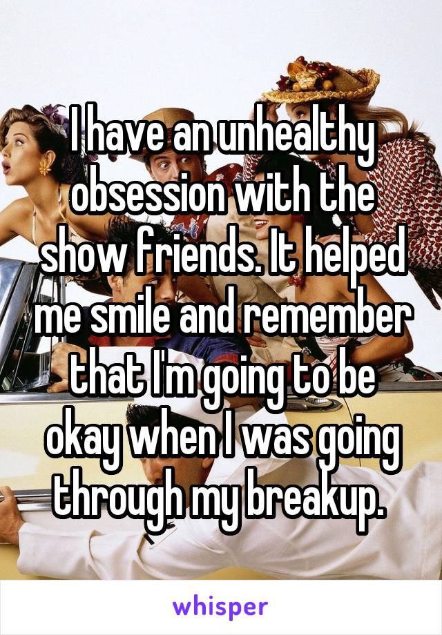 I have an unhealthy obsession with the show friends. It helped me smile and remember that I'm going to be okay when I was going through my breakup. 