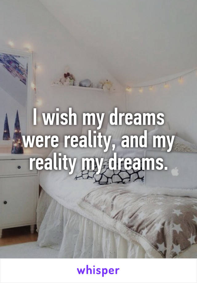 I wish my dreams were reality, and my reality my dreams.