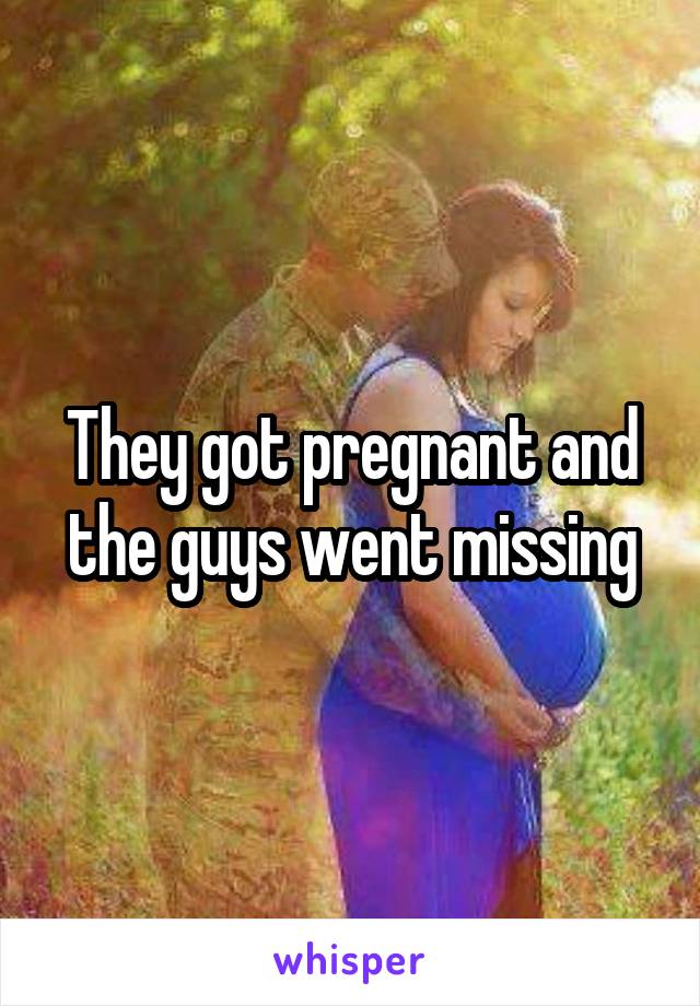 They got pregnant and the guys went missing