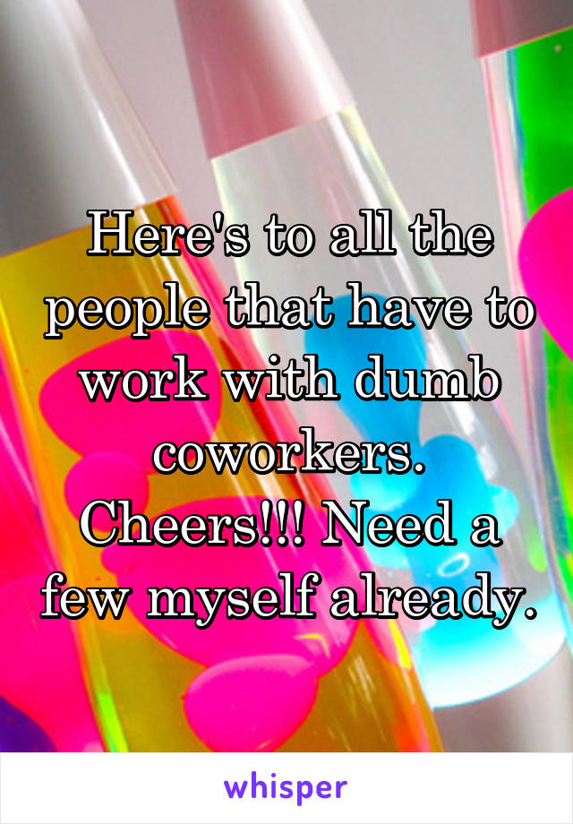 Here's to all the people that have to work with dumb coworkers. Cheers!!! Need a few myself already.