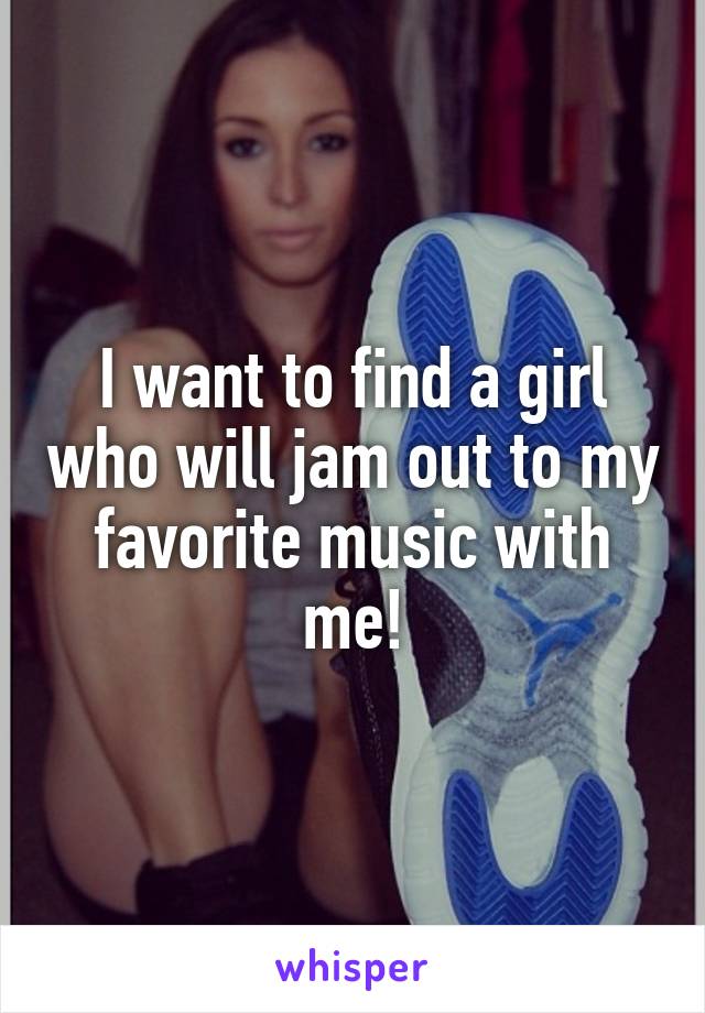 I want to find a girl who will jam out to my favorite music with me!