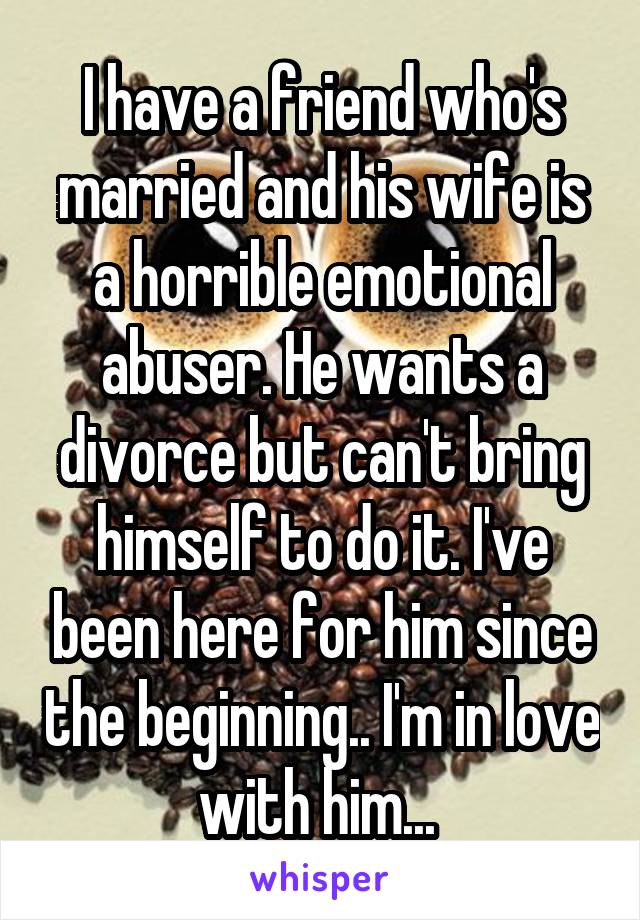 I have a friend who's married and his wife is a horrible emotional abuser. He wants a divorce but can't bring himself to do it. I've been here for him since the beginning.. I'm in love with him... 