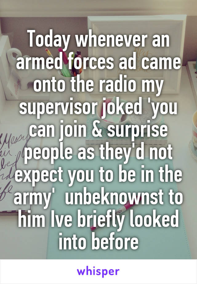 Today whenever an armed forces ad came onto the radio my supervisor joked 'you can join & surprise people as they'd not expect you to be in the army'  unbeknownst to him Ive briefly looked into before