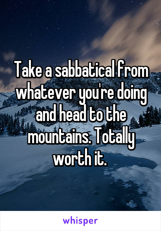 Take a sabbatical from whatever you're doing and head to the mountains. Totally worth it. 