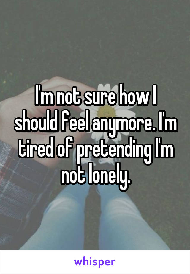 I'm not sure how I should feel anymore. I'm tired of pretending I'm not lonely.