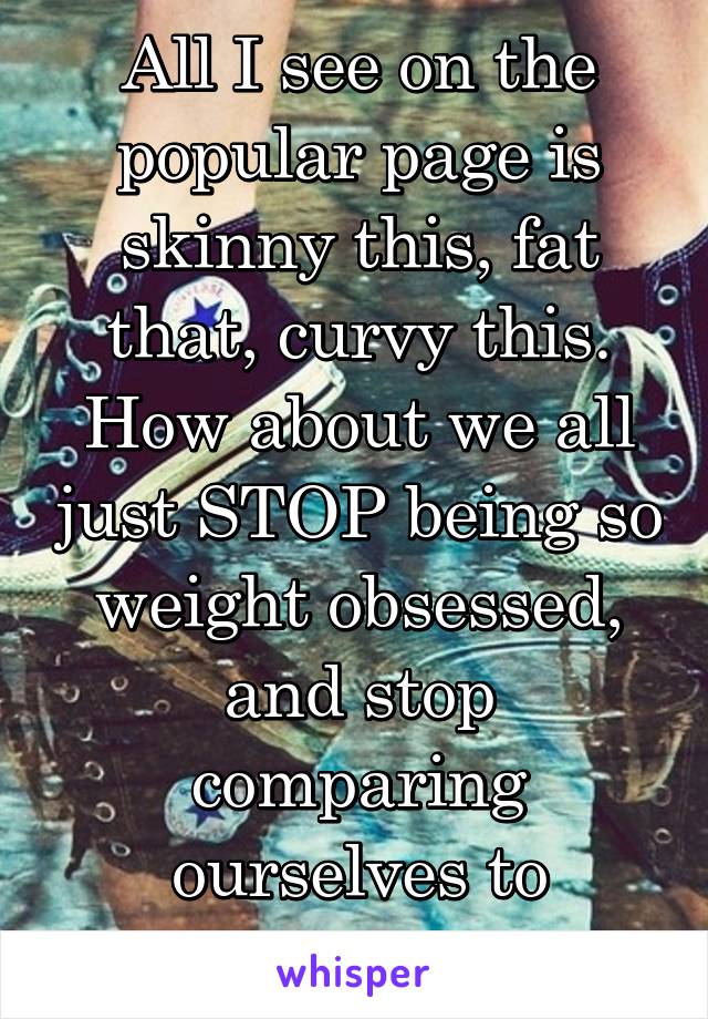 All I see on the popular page is skinny this, fat that, curvy this. How about we all just STOP being so weight obsessed, and stop comparing ourselves to others? 