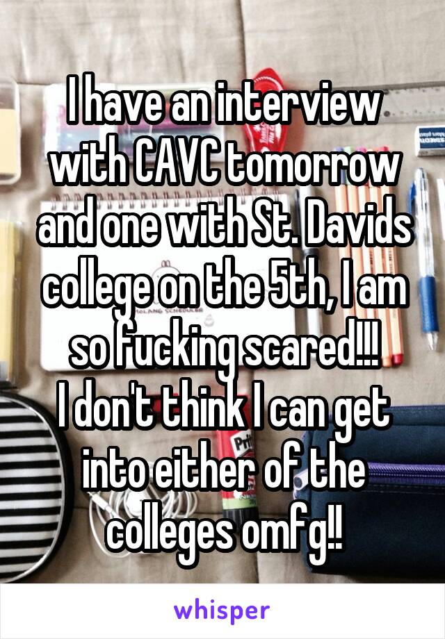 I have an interview with CAVC tomorrow and one with St. Davids college on the 5th, I am so fucking scared!!!
I don't think I can get into either of the colleges omfg!!