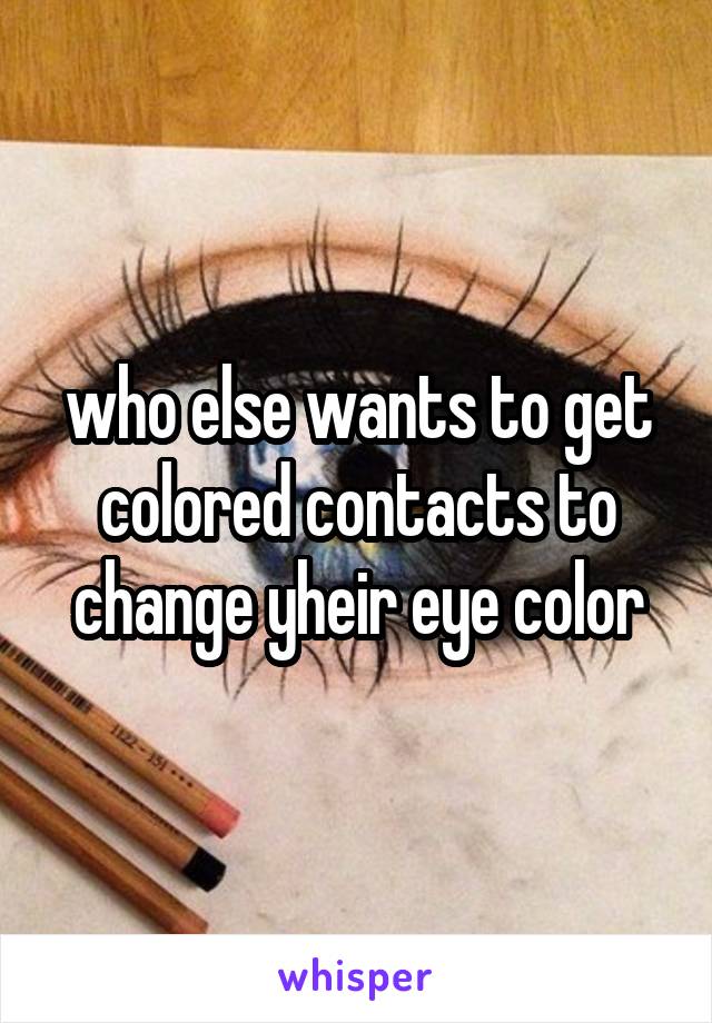 who else wants to get colored contacts to change yheir eye color