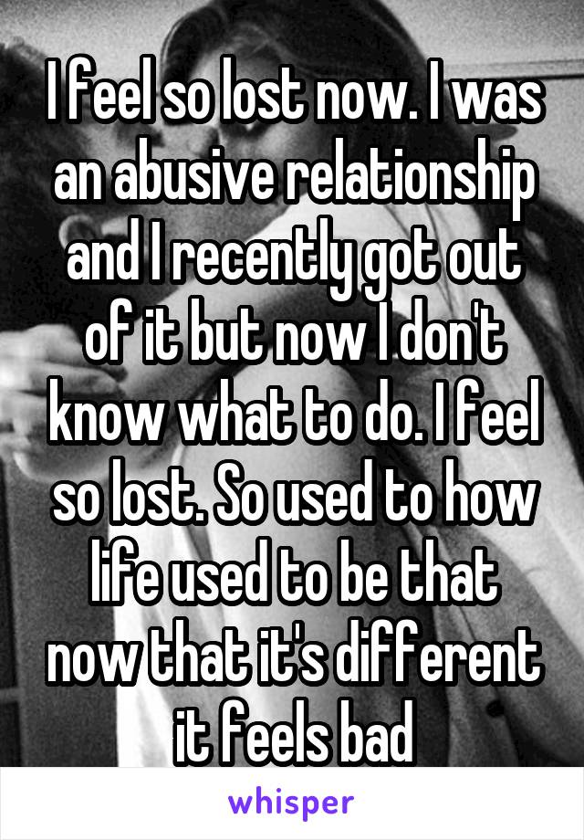 I feel so lost now. I was an abusive relationship and I recently got out of it but now I don't know what to do. I feel so lost. So used to how life used to be that now that it's different it feels bad