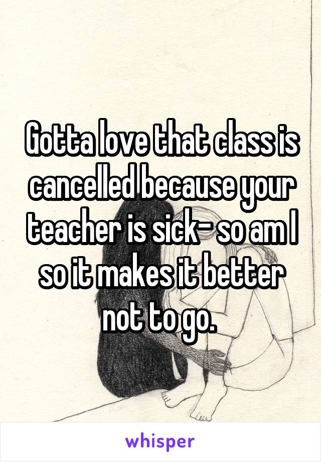 Gotta love that class is cancelled because your teacher is sick- so am I so it makes it better not to go. 