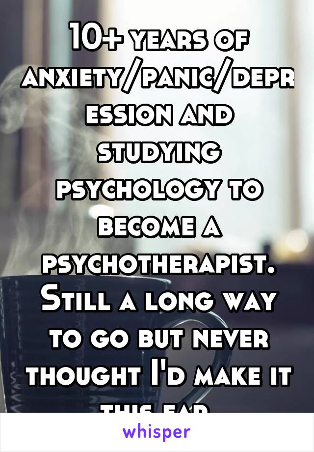 10+ years of anxiety/panic/depression and studying psychology to become a psychotherapist. Still a long way to go but never thought I'd make it this far.