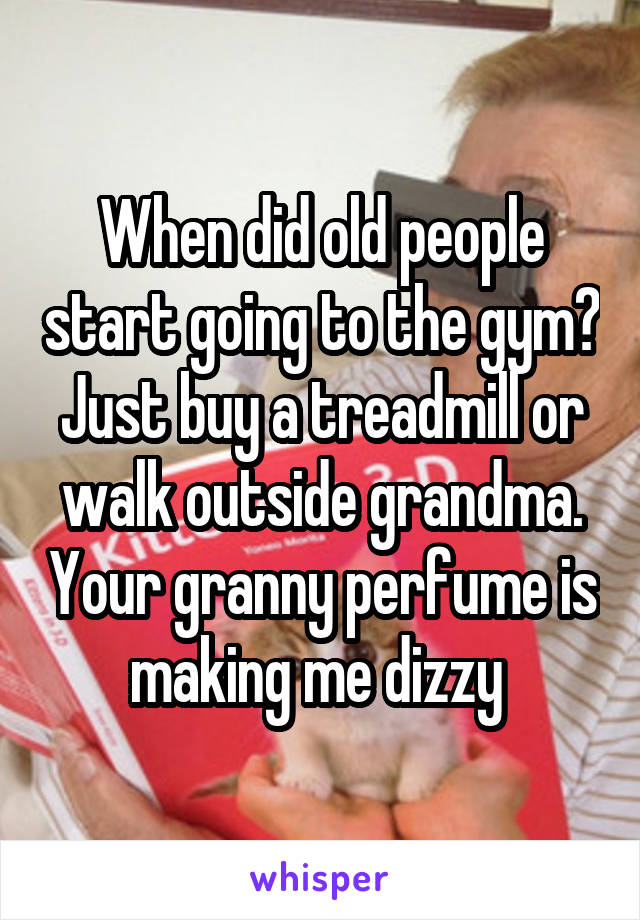 When did old people start going to the gym? Just buy a treadmill or walk outside grandma. Your granny perfume is making me dizzy 