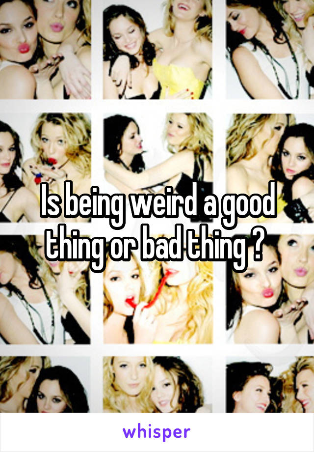 Is being weird a good thing or bad thing ? 