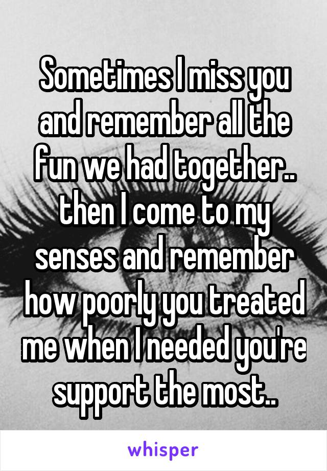 Sometimes I miss you and remember all the fun we had together.. then I come to my senses and remember how poorly you treated me when I needed you're support the most..