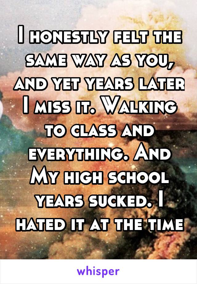 I honestly felt the same way as you, and yet years later I miss it. Walking to class and everything. And My high school years sucked. I hated it at the time 