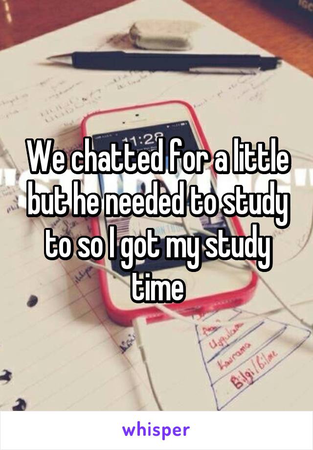 We chatted for a little but he needed to study to so I got my study time