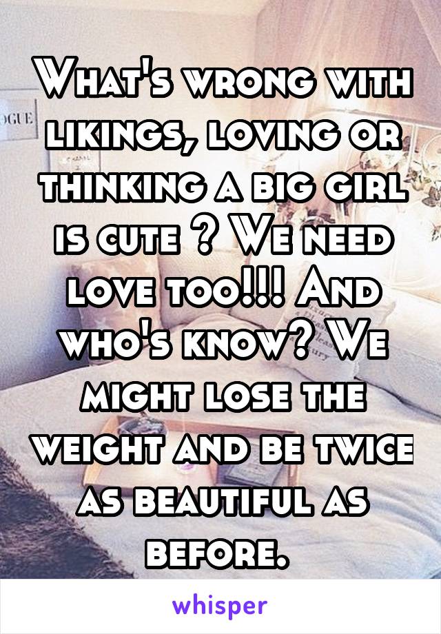 What's wrong with likings, loving or thinking a big girl is cute ? We need love too!!! And who's know? We might lose the weight and be twice as beautiful as before. 