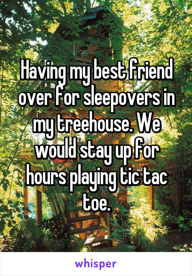 Having my best friend over for sleepovers in my treehouse. We would stay up for hours playing tic tac toe.