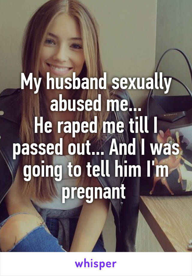 My husband sexually abused me...
He raped me till I passed out... And I was going to tell him I'm pregnant 