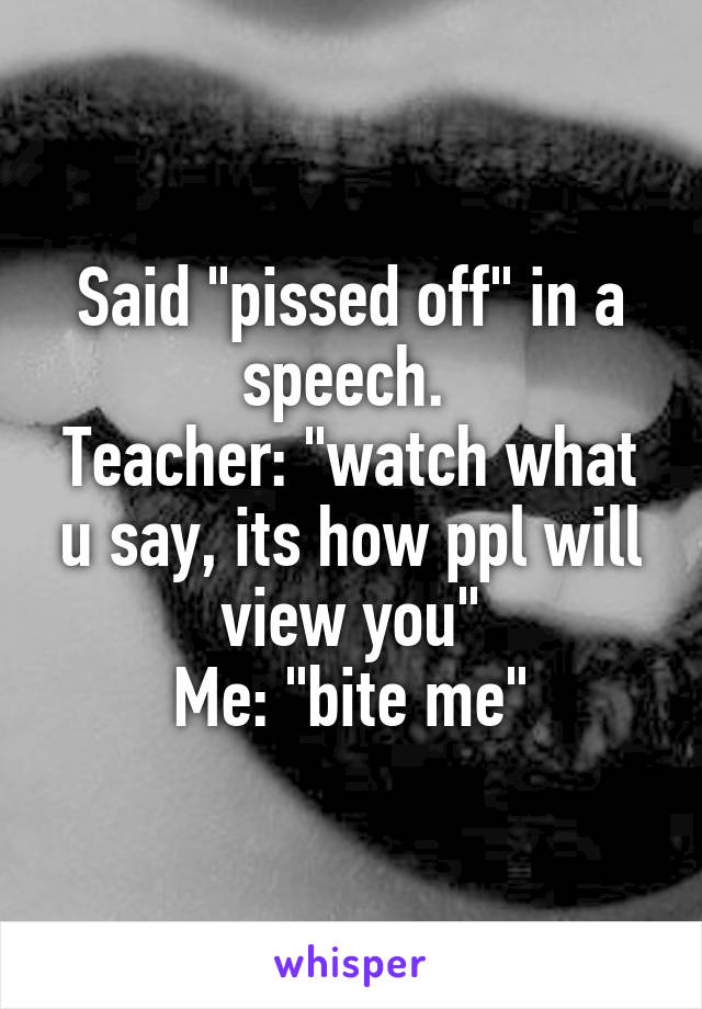 Said "pissed off" in a speech. 
Teacher: "watch what u say, its how ppl will view you"
Me: "bite me"