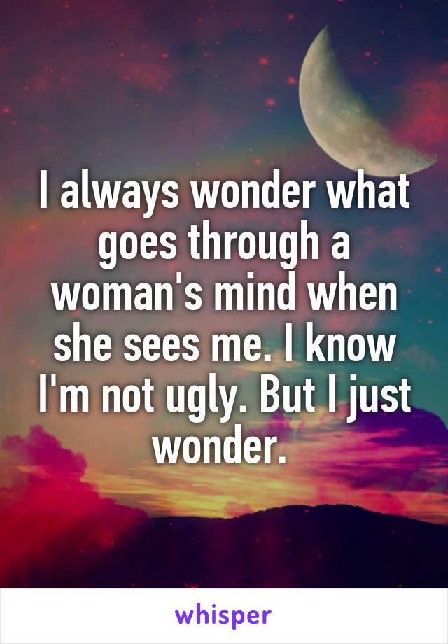 I always wonder what goes through a woman's mind when she sees me. I know I'm not ugly. But I just wonder. 