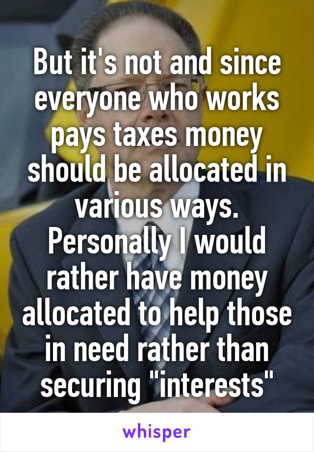But it's not and since everyone who works pays taxes money should be allocated in various ways. Personally I would rather have money allocated to help those in need rather than securing "interests"