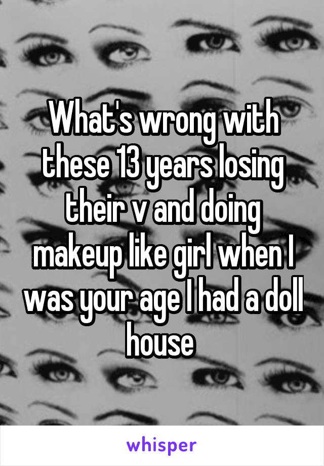 What's wrong with these 13 years losing their v and doing makeup like girl when I was your age I had a doll house 