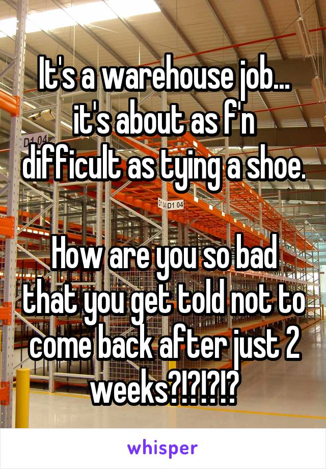 It's a warehouse job... it's about as f'n difficult as tying a shoe.

How are you so bad that you get told not to come back after just 2 weeks?!?!?!?