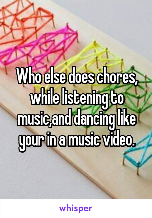 Who else does chores, while listening to music,and dancing like your in a music video.