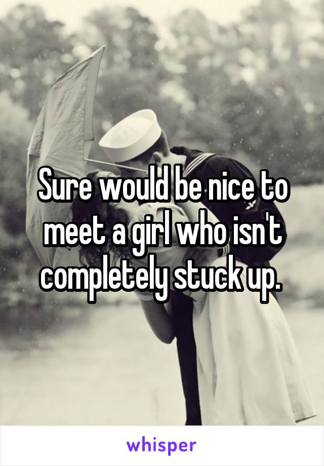 Sure would be nice to meet a girl who isn't completely stuck up. 