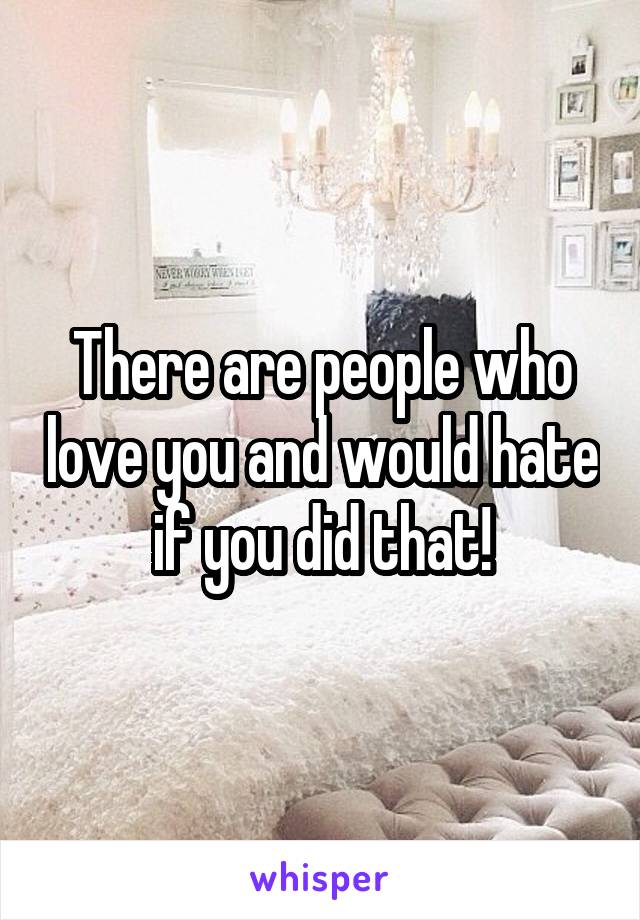 There are people who love you and would hate if you did that!