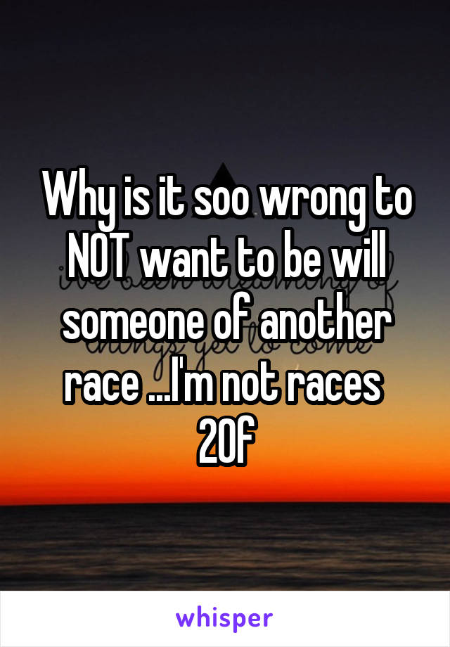 Why is it soo wrong to NOT want to be will someone of another race ...I'm not races 
20f