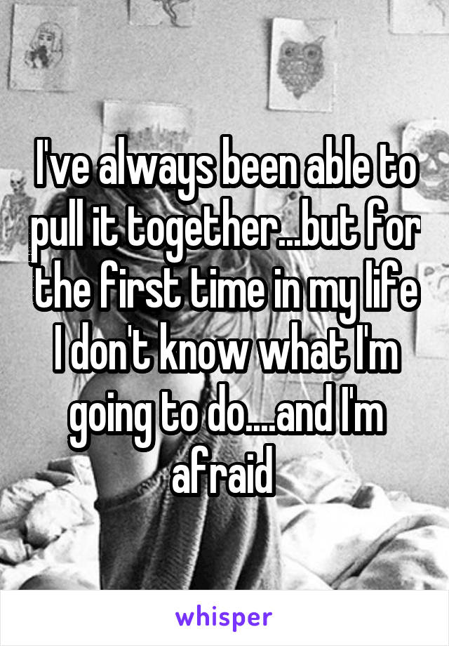 I've always been able to pull it together...but for the first time in my life I don't know what I'm going to do....and I'm afraid 