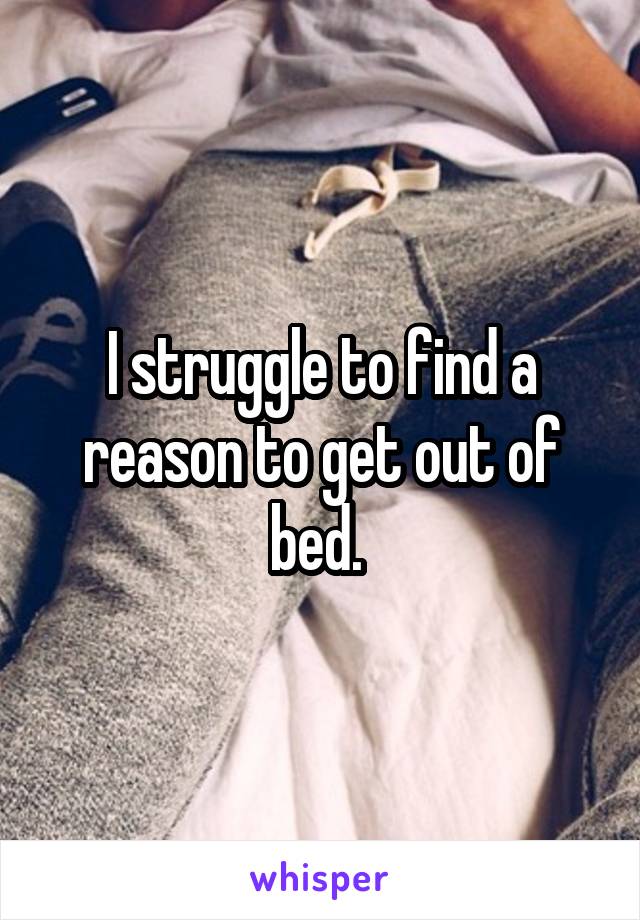 I struggle to find a reason to get out of bed. 