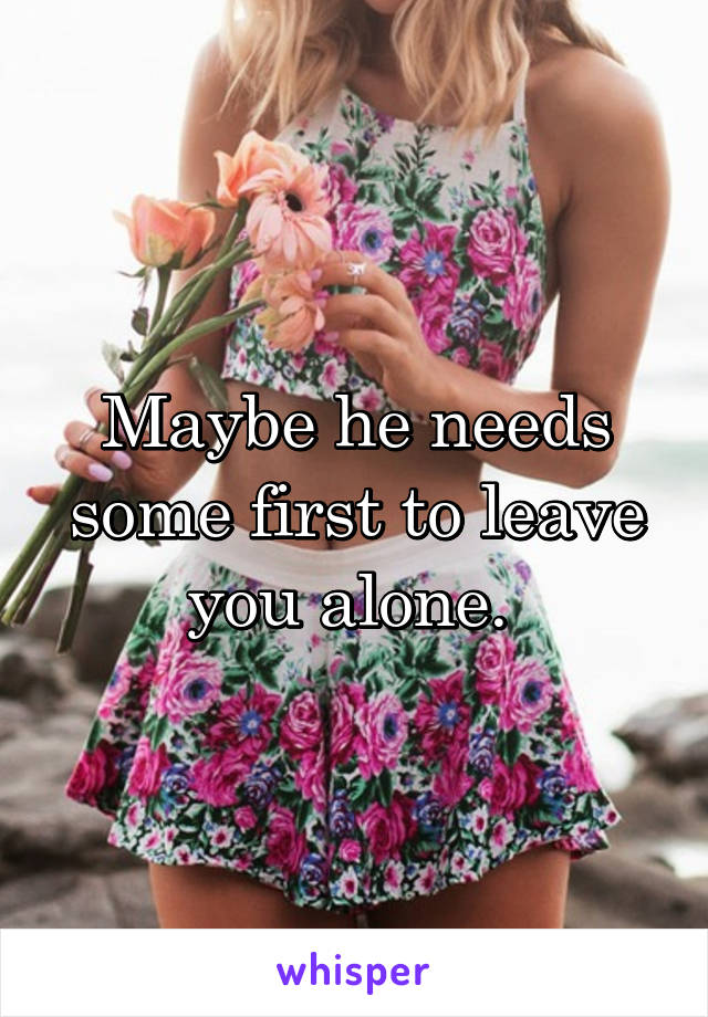 Maybe he needs some first to leave you alone. 