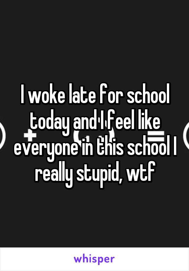 I woke late for school today and I feel like everyone in this school I really stupid, wtf