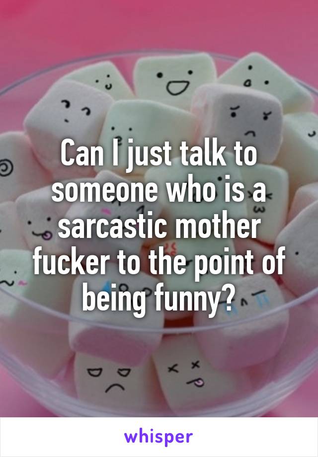 Can I just talk to someone who is a sarcastic mother fucker to the point of being funny?